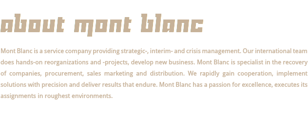  ABOUT MONT BLANC Mont Blanc is a service company providing strategic-, interim- and crisis management. Our international team does hands-on reorganizations and -projects, develop new business. Mont Blanc is specialist in the recovery of companies, procurement, sales marketing and distribution. We rapidly gain cooperation, implement solutions with precision and deliver results that endure. Mont Blanc has a passion for excellence, executes its assignments in roughest environments. 