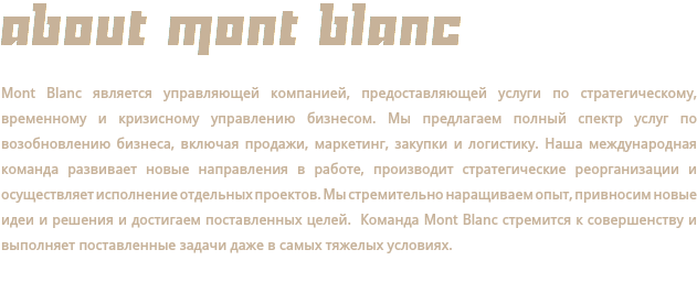ABOUT MONT BLANC Mont Blanc является управляющей компанией, предоставляющей услуги по стратегическому, временному и кризисному управлению бизнесом. Мы предлагаем полный спектр услуг по возобновлению бизнеса, включая продажи, маркетинг, закупки и логистику. Наша международная команда развивает новые направления в работе, производит стратегические реорганизации и осуществляет исполнение отдельных проектов. Мы стремительно наращиваем опыт, привносим новые идеи и решения и достигаем поставленных целей. Команда Mont Blanc стремится к совершенству и выполняет поставленные задачи даже в самых тяжелых условиях.