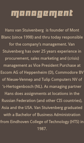  management Hans van Stuivenberg is founder of Mont Blanc (since 1998) and thru today responsible for the company’s management. Van Stuivenberg has over 25 years experience in procurement, sales marketing and (crisis) management as Vice President Purchase at Escom AG of Heppenheim (D), Commodore BV of Nieuw-Vennep and Tulip Computers NV of ‘s-Hertogenbosch (NL). As managing partner Hans does assignments at locations in the Russian Federation (and other CIS countries), Asia and the USA. Van Stuivenberg graduated with a Bachelor of Business Administration from Eindhoven College of Technology (HTS) in 1987. 