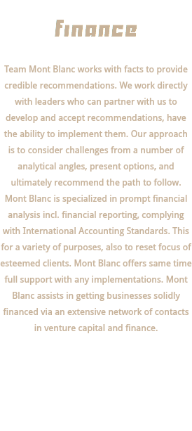  finance Team Mont Blanc works with facts to provide credible recommendations. We work directly with leaders who can partner with us to develop and accept recommendations, have the ability to implement them. Our approach is to consider challenges from a number of analytical angles, present options, and ultimately recommend the path to follow. Mont Blanc is specialized in prompt financial analysis incl. financial reporting, complying with International Accounting Standards. This for a variety of purposes, also to reset focus of esteemed clients. Mont Blanc offers same time full support with any implementations. Mont Blanc assists in getting businesses solidly financed via an extensive network of contacts in venture capital and finance. 