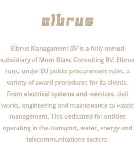  ELBRUS Elbrus Management BV is a fully owned subsidiary of Mont Blanc Consulting BV. Elbrus runs, under EU public procurement rules, a variety of award procedures for its clients. From electrical systems and -services, civil works, engineering and maintenance to waste management. This dedicated for entities operating in the transport, water, energy and telecommunications sectors.
