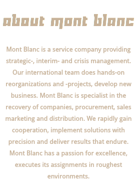  ABOUT MONT BLANC Mont Blanc is a service company providing strategic-, interim- and crisis management. Our international team does hands-on reorganizations and -projects, develop new business. Mont Blanc is specialist in the recovery of companies, procurement, sales marketing and distribution. We rapidly gain cooperation, implement solutions with precision and deliver results that endure. Mont Blanc has a passion for excellence, executes its assignments in roughest environments.