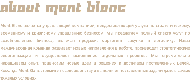 ABOUT MONT BLANC Mont Blanc является управляющей компанией, предоставляющей услуги по стратегическому, временному и кризисному управлению бизнесом. Мы предлагаем полный спектр услуг по возобновлению бизнеса, включая продажи, маркетинг, закупки и логистику. Наша международная команда развивает новые направления в работе, производит стратегические реорганизации и осуществляет исполнение отдельных проектов. Мы стремительно наращиваем опыт, привносим новые идеи и решения и достигаем поставленных целей. Команда Mont Blanc стремится к совершенству и выполняет поставленные задачи даже в самых тяжелых условиях.